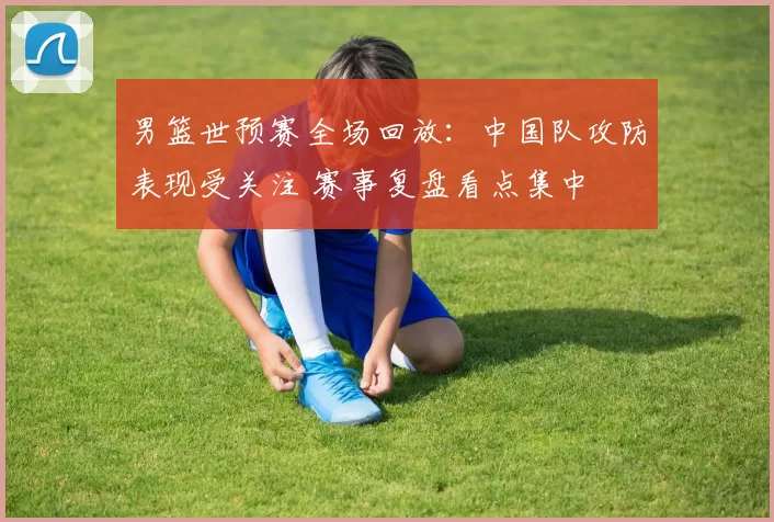 男篮世预赛全场回放：中国队攻防表现受关注 赛事复盘看点集中
