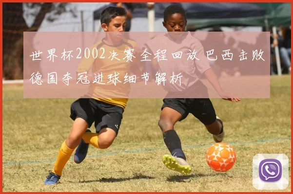 世界杯2002决赛全程回放 巴西击败德国夺冠进球细节解析