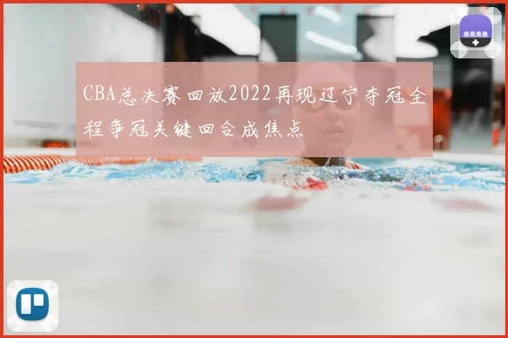 CBA总决赛回放2022再现辽宁夺冠全程争冠关键回合成焦点