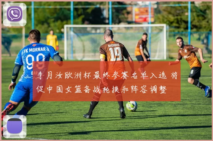 李月汝欧洲杯最终参赛名单入选 将促中国女篮备战轮换和阵容调整