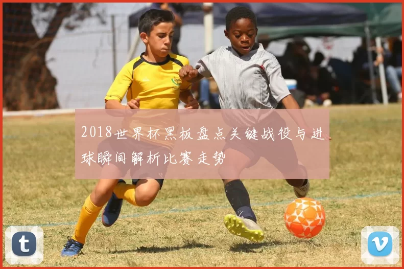 2018世界杯黑板盘点关键战役与进球瞬间解析比赛走势