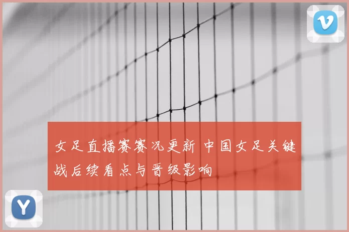 女足直播赛赛况更新 中国女足关键战后续看点与晋级影响