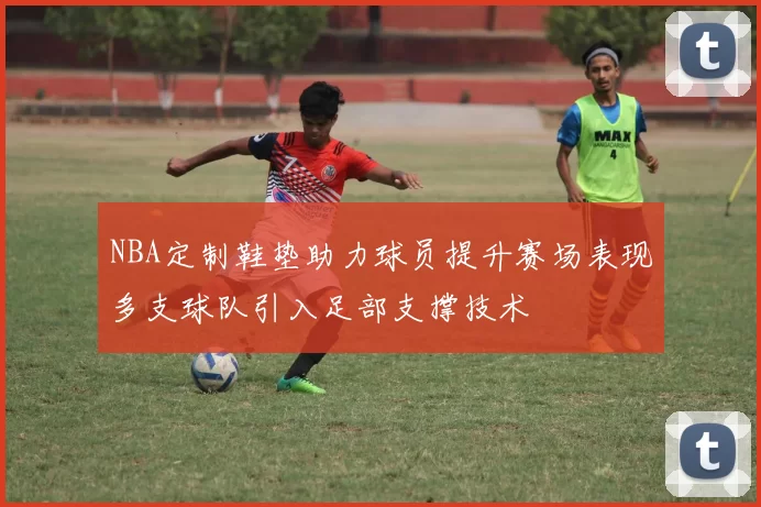 NBA定制鞋垫助力球员提升赛场表现多支球队引入足部支撑技术