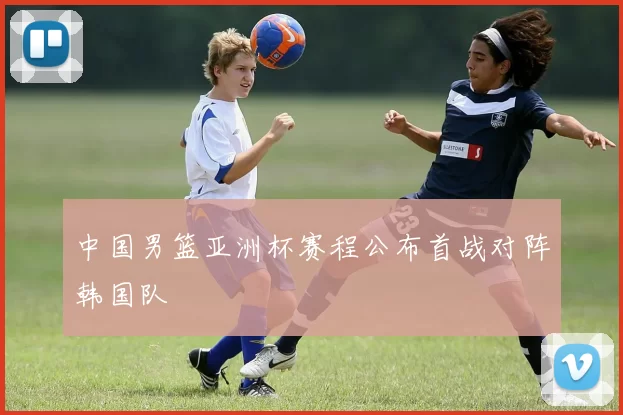 中国男篮亚洲杯赛程公布首战对阵韩国队