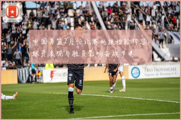 中国男篮2月份比赛轮换检验阵容，球员表现与胜负影响备战节奏