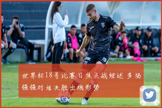 世界杯18号比赛日焦点战综述 多场强强对话决胜出线形势
