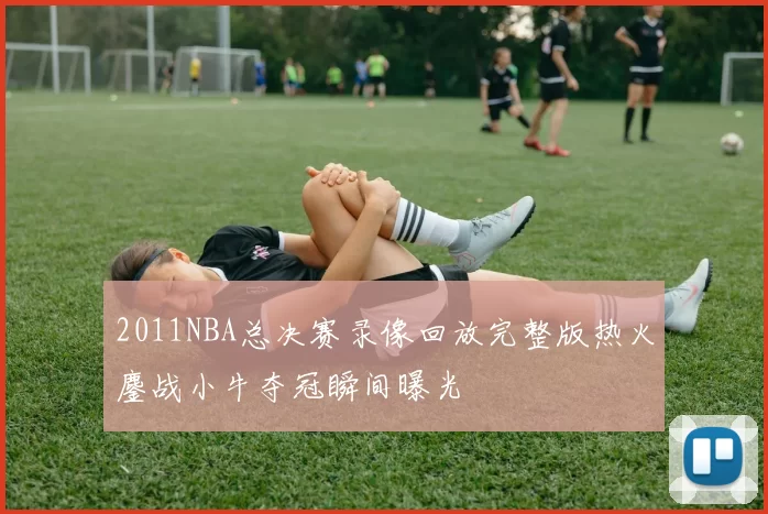 2011NBA总决赛录像回放完整版热火鏖战小牛夺冠瞬间曝光