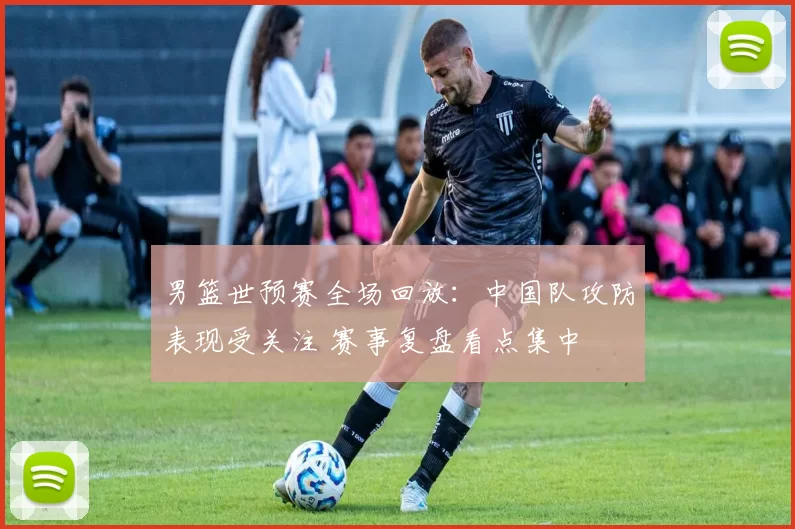 男篮世预赛全场回放：中国队攻防表现受关注 赛事复盘看点集中