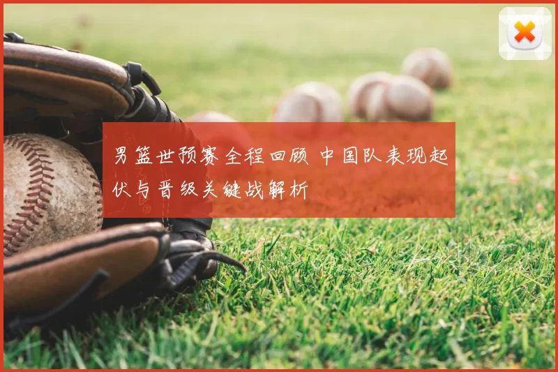 男篮世预赛全程回顾 中国队表现起伏与晋级关键战解析
