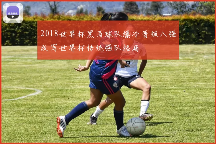 2018世界杯黑马球队爆冷晋级八强改写世界杯传统强队格局