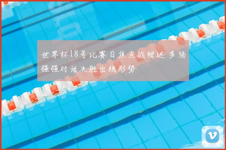 世界杯18号比赛日焦点战综述 多场强强对话决胜出线形势