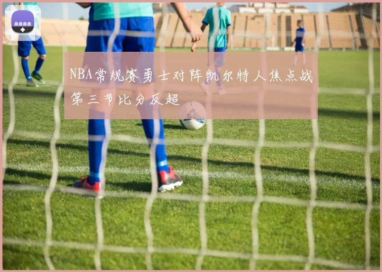 NBA常规赛勇士对阵凯尔特人焦点战第三节比分反超
