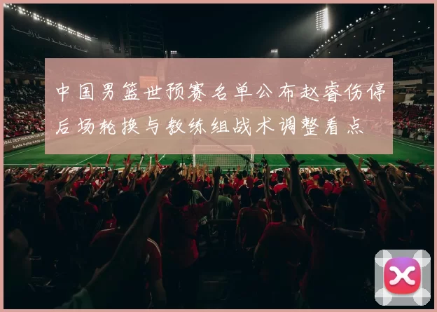 中国男篮世预赛名单公布赵睿伤停后场轮换与教练组战术调整看点