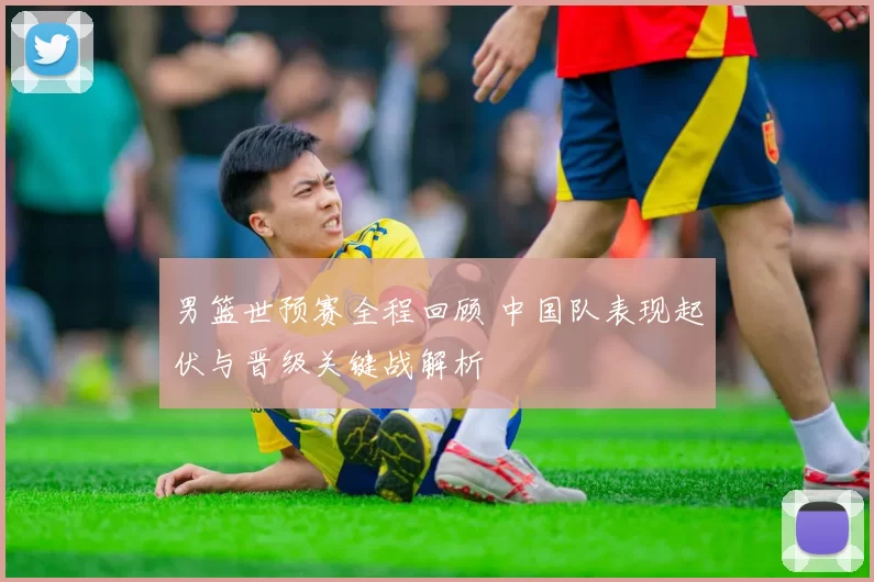 男篮世预赛全程回顾 中国队表现起伏与晋级关键战解析