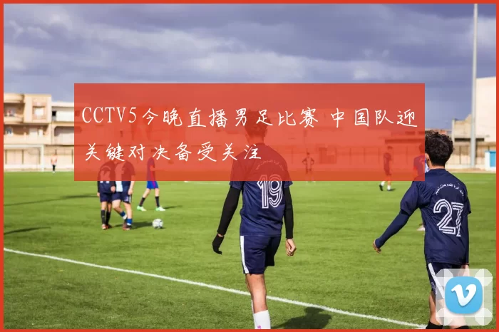 CCTV5今晚直播男足比赛 中国队迎关键对决备受关注