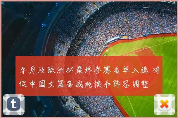 李月汝欧洲杯最终参赛名单入选 将促中国女篮备战轮换和阵容调整