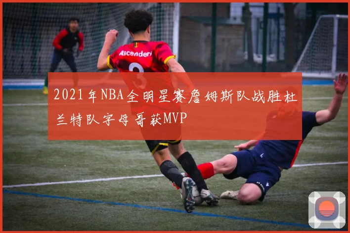 2021年NBA全明星赛詹姆斯队战胜杜兰特队字母哥获MVP