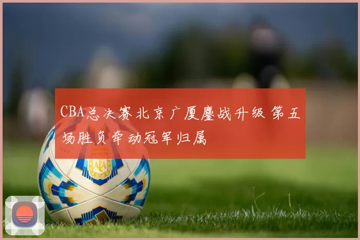 CBA总决赛北京广厦鏖战升级 第五场胜负牵动冠军归属
