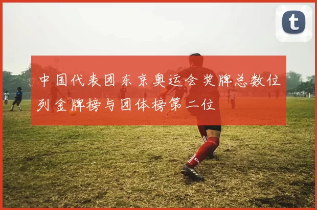 中国代表团东京奥运会奖牌总数位列金牌榜与团体榜第二位