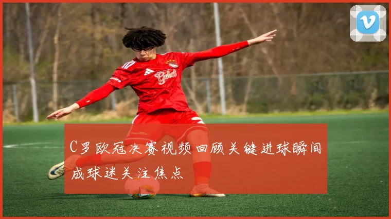 C罗欧冠决赛视频回顾关键进球瞬间成球迷关注焦点