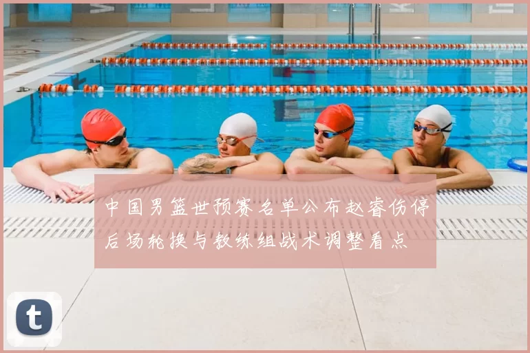 中国男篮世预赛名单公布赵睿伤停后场轮换与教练组战术调整看点