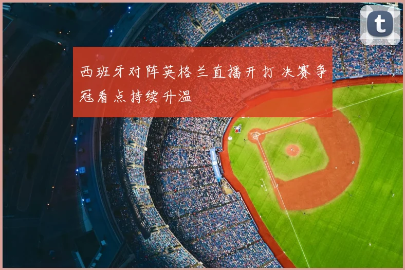 西班牙对阵英格兰直播开打 决赛争冠看点持续升温