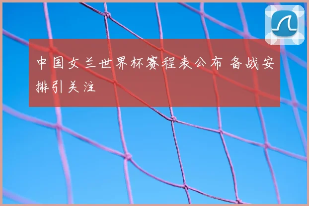 中国女兰世界杯赛程表公布 备战安排引关注